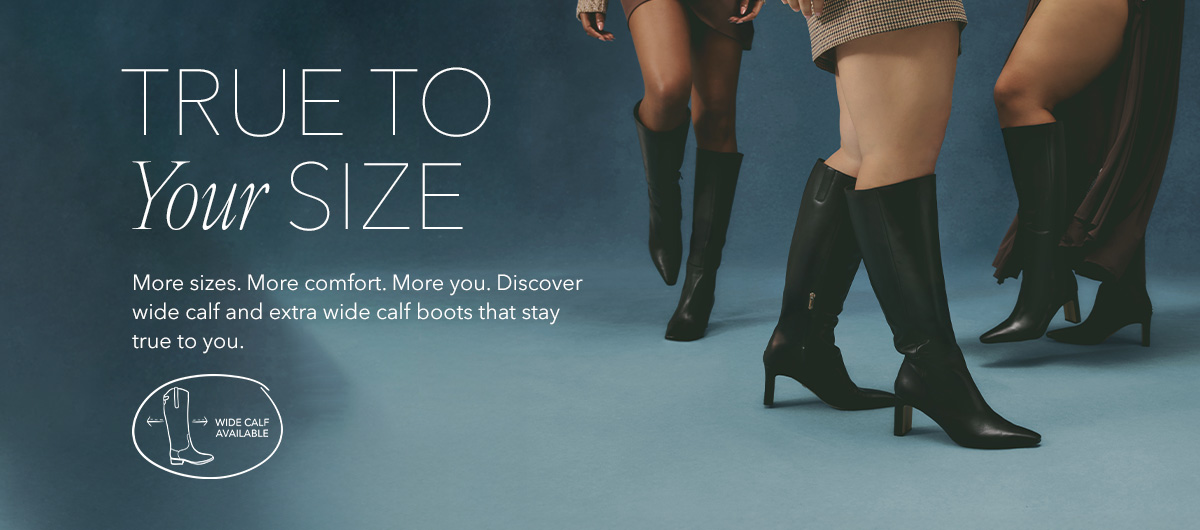 true to your size. wide calf available. More sizes. More comfort. More you. Discover wide calf and extra wide calf boots that stay true to you.