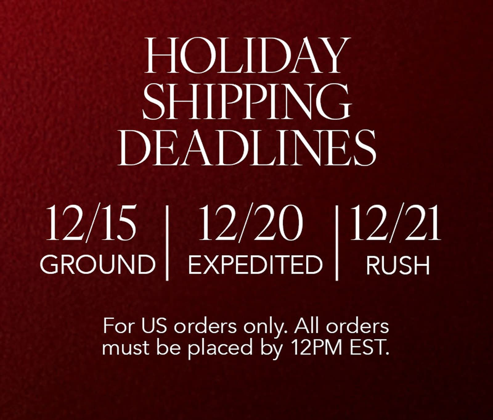 holiday shipping deadlines. order by 12/15 for ground shipping, order by 12/20 for expedited shipping, or order by 12/21 for rush shipping. for US orders only. all orders must be placed by 12PM EST