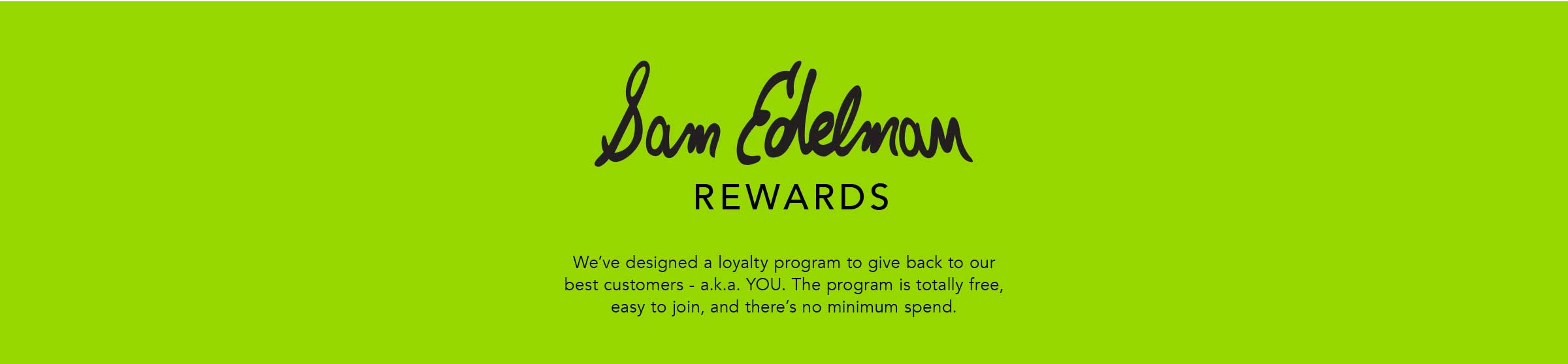 Sam Edelman Rewards. We've designed a loyalty program to give back to our best customers - a.k.a. YOU. The program is totally free, easy to join, and there's no minimum spend.