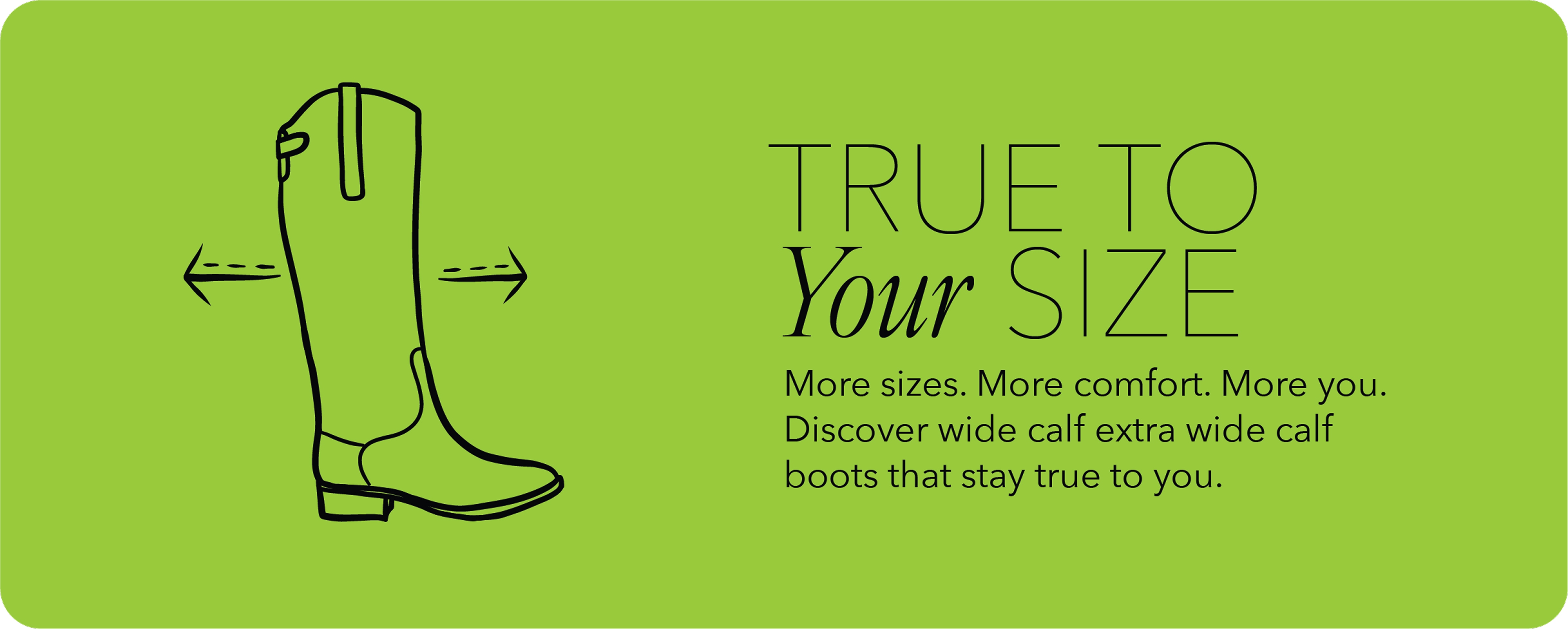 true to your size. more sizes. more comfort. more you. discover wide calf and extra wide calf boots that stay true to you.