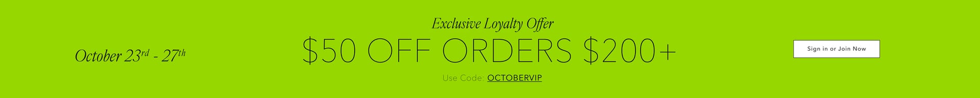 October 23rd through 27th. Exclusive loyalty offer: $50 off orders $200+. Use code: OCTOBERVIP. Sign in or join now.